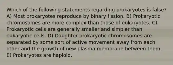 Which of the following statements regarding prokaryotes is false? A) Most prokaryotes reproduce by binary fission. B) Prokaryotic chromosomes are more complex than those of eukaryotes. C) Prokaryotic cells are generally smaller and simpler than eukaryotic cells. D) Daughter prokaryotic chromosomes are separated by some sort of active movement away from each other and the growth of new plasma membrane between them. E) Prokaryotes are haploid.