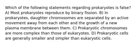 Which of the following statements regarding prokaryotes is false? A) Most prokaryotes reproduce by binary fission. B) In prokaryotes, daughter chromosomes are separated by an active movement away from each other and the growth of a new plasma membrane between them. C) Prokaryotic chromosomes are more complex than those of eukaryotes. D) Prokaryotic cells are generally smaller and simpler than eukaryotic cells.