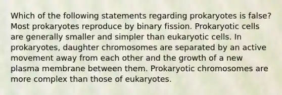 Which of the following statements regarding prokaryotes is false? Most prokaryotes reproduce by binary fission. Prokaryotic cells are generally smaller and simpler than eukaryotic cells. In prokaryotes, daughter chromosomes are separated by an active movement away from each other and the growth of a new plasma membrane between them. Prokaryotic chromosomes are more complex than those of eukaryotes.