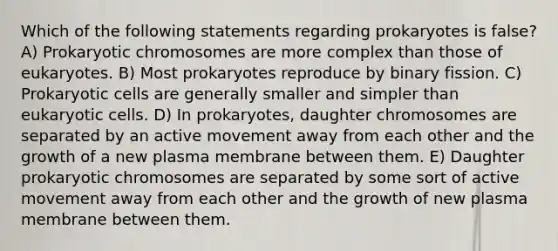 Which of the following statements regarding prokaryotes is false? A) Prokaryotic chromosomes are more complex than those of eukaryotes. B) Most prokaryotes reproduce by binary fission. C) Prokaryotic cells are generally smaller and simpler than eukaryotic cells. D) In prokaryotes, daughter chromosomes are separated by an active movement away from each other and the growth of a new plasma membrane between them. E) Daughter prokaryotic chromosomes are separated by some sort of active movement away from each other and the growth of new plasma membrane between them.