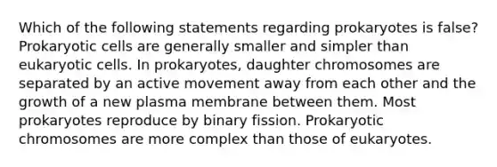 Which of the following statements regarding prokaryotes is false? Prokaryotic cells are generally smaller and simpler than eukaryotic cells. In prokaryotes, daughter chromosomes are separated by an active movement away from each other and the growth of a new plasma membrane between them. Most prokaryotes reproduce by binary fission. Prokaryotic chromosomes are more complex than those of eukaryotes.