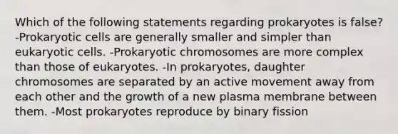 Which of the following statements regarding prokaryotes is false? -Prokaryotic cells are generally smaller and simpler than eukaryotic cells. -Prokaryotic chromosomes are more complex than those of eukaryotes. -In prokaryotes, daughter chromosomes are separated by an active movement away from each other and the growth of a new plasma membrane between them. -Most prokaryotes reproduce by binary fission