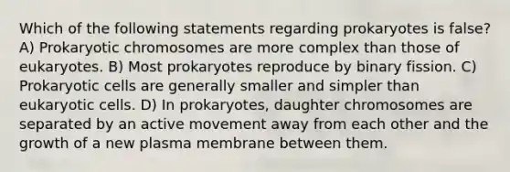 Which of the following statements regarding prokaryotes is false? A) Prokaryotic chromosomes are more complex than those of eukaryotes. B) Most prokaryotes reproduce by binary fission. C) <a href='https://www.questionai.com/knowledge/k1BuXhIsgo-prokaryotic-cells' class='anchor-knowledge'>prokaryotic cells</a> are generally smaller and simpler than <a href='https://www.questionai.com/knowledge/kb526cpm6R-eukaryotic-cells' class='anchor-knowledge'>eukaryotic cells</a>. D) In prokaryotes, daughter chromosomes are separated by an active movement away from each other and the growth of a new plasma membrane between them.