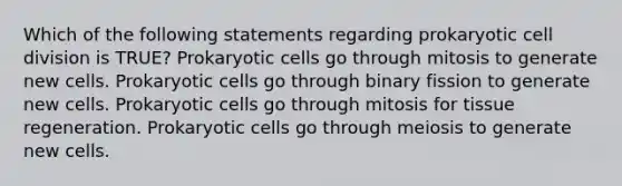 Which of the following statements regarding prokaryotic cell division is TRUE? Prokaryotic cells go through mitosis to generate new cells. Prokaryotic cells go through binary fission to generate new cells. Prokaryotic cells go through mitosis for tissue regeneration. Prokaryotic cells go through meiosis to generate new cells.