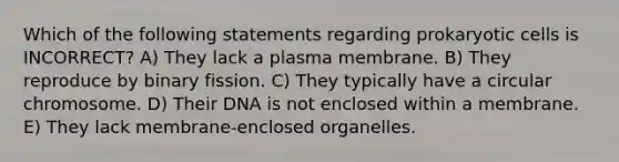 Which of the following statements regarding prokaryotic cells is INCORRECT? A) They lack a plasma membrane. B) They reproduce by binary fission. C) They typically have a circular chromosome. D) Their DNA is not enclosed within a membrane. E) They lack membrane-enclosed organelles.