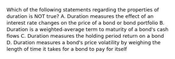 Which of the following statements regarding the properties of duration is NOT true? A. Duration measures the effect of an interest rate changes on the price of a bond or bond portfolio B. Duration is a weighted-average term to maturity of a bond's cash flows C. Duration measures the holding period return on a bond D. Duration measures a bond's price volatility by weighing the length of time it takes for a bond to pay for itself