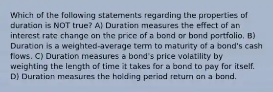 Which of the following statements regarding the properties of duration is NOT true? A) Duration measures the effect of an interest rate change on the price of a bond or bond portfolio. B) Duration is a weighted-average term to maturity of a bond's cash flows. C) Duration measures a bond's price volatility by weighting the length of time it takes for a bond to pay for itself. D) Duration measures the holding period return on a bond.