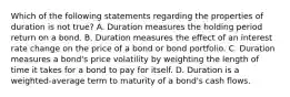 Which of the following statements regarding the properties of duration is not true? A. Duration measures the holding period return on a bond. B. Duration measures the effect of an interest rate change on the price of a bond or bond portfolio. C. Duration measures a bond's price volatility by weighting the length of time it takes for a bond to pay for itself. D. Duration is a weighted-average term to maturity of a bond's cash flows.