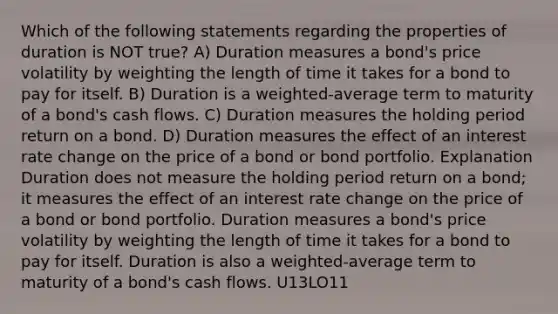 Which of the following statements regarding the properties of duration is NOT true? A) Duration measures a bond's price volatility by weighting the length of time it takes for a bond to pay for itself. B) Duration is a weighted-average term to maturity of a bond's cash flows. C) Duration measures the holding period return on a bond. D) Duration measures the effect of an interest rate change on the price of a bond or bond portfolio. Explanation Duration does not measure the holding period return on a bond; it measures the effect of an interest rate change on the price of a bond or bond portfolio. Duration measures a bond's price volatility by weighting the length of time it takes for a bond to pay for itself. Duration is also a weighted-average term to maturity of a bond's cash flows. U13LO11