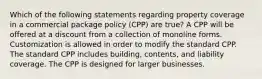 Which of the following statements regarding property coverage in a commercial package policy (CPP) are true? A CPP will be offered at a discount from a collection of monoline forms. Customization is allowed in order to modify the standard CPP. The standard CPP includes building, contents, and liability coverage. The CPP is designed for larger businesses.