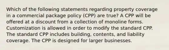 Which of the following statements regarding property coverage in a commercial package policy (CPP) are true? A CPP will be offered at a discount from a collection of monoline forms. Customization is allowed in order to modify the standard CPP. The standard CPP includes building, contents, and liability coverage. The CPP is designed for larger businesses.