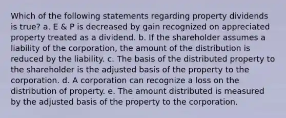 Which of the following statements regarding property dividends is true? a. E & P is decreased by gain recognized on appreciated property treated as a dividend. b. If the shareholder assumes a liability of the corporation, the amount of the distribution is reduced by the liability. c. The basis of the distributed property to the shareholder is the adjusted basis of the property to the corporation. d. A corporation can recognize a loss on the distribution of property. e. The amount distributed is measured by the adjusted basis of the property to the corporation.