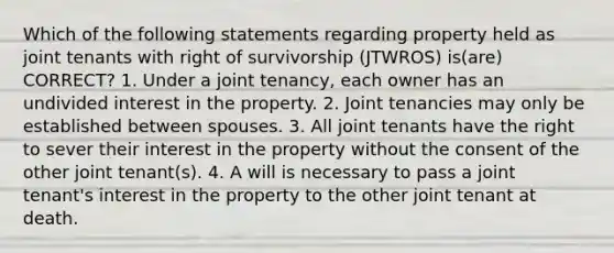 Which of the following statements regarding property held as joint tenants with right of survivorship (JTWROS) is(are) CORRECT? 1. Under a joint tenancy, each owner has an undivided interest in the property. 2. Joint tenancies may only be established between spouses. 3. All joint tenants have the right to sever their interest in the property without the consent of the other joint tenant(s). 4. A will is necessary to pass a joint tenant's interest in the property to the other joint tenant at death.