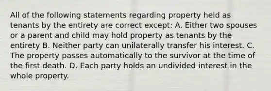 All of the following statements regarding property held as tenants by the entirety are correct except: A. Either two spouses or a parent and child may hold property as tenants by the entirety B. Neither party can unilaterally transfer his interest. C. The property passes automatically to the survivor at the time of the first death. D. Each party holds an undivided interest in the whole property.