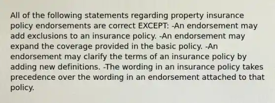 All of the following statements regarding property insurance policy endorsements are correct EXCEPT: -An endorsement may add exclusions to an insurance policy. -An endorsement may expand the coverage provided in the basic policy. -An endorsement may clarify the terms of an insurance policy by adding new definitions. -The wording in an insurance policy takes precedence over the wording in an endorsement attached to that policy.