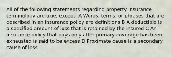 All of the following statements regarding property insurance terminology are true, except: A Words, terms, or phrases that are described in an insurance policy are definitions B A deductible is a specified amount of loss that is retained by the insured C An insurance policy that pays only after primary coverage has been exhausted is said to be excess D Proximate cause is a secondary cause of loss