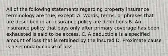 All of the following statements regarding property insurance terminology are true, except: A. Words, terms, or phrases that are described in an insurance policy are definitions B. An insurance policy that pays only after primary coverage has been exhausted is said to be excess. C. A deductible is a specified amount of loss that is retained by the insured D. Proximate cause is a secondary cause of loss