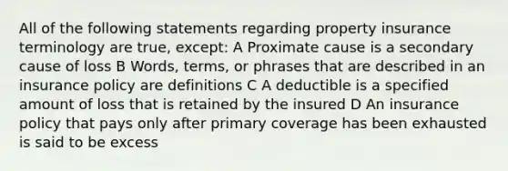 All of the following statements regarding property insurance terminology are true, except: A Proximate cause is a secondary cause of loss B Words, terms, or phrases that are described in an insurance policy are definitions C A deductible is a specified amount of loss that is retained by the insured D An insurance policy that pays only after primary coverage has been exhausted is said to be excess