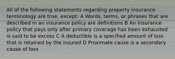 All of the following statements regarding property insurance terminology are true, except: A Words, terms, or phrases that are described in an insurance policy are definitions B An insurance policy that pays only after primary coverage has been exhausted is said to be excess C A deductible is a specified amount of loss that is retained by the insured D Proximate cause is a secondary cause of loss