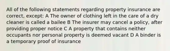 All of the following statements regarding property insurance are correct, except: A The owner of clothing left in the care of a dry cleaner is called a bailee B The insurer may cancel a policy, after providing proper notice C A property that contains neither occupants nor personal property is deemed vacant D A binder is a temporary proof of insurance