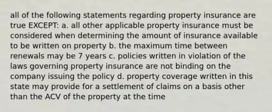 all of the following statements regarding property insurance are true EXCEPT: a. all other applicable property insurance must be considered when determining the amount of insurance available to be written on property b. the maximum time between renewals may be 7 years c. policies written in violation of the laws governing property insurance are not binding on the company issuing the policy d. property coverage written in this state may provide for a settlement of claims on a basis other than the ACV of the property at the time