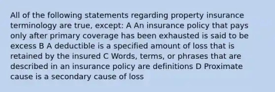 All of the following statements regarding property insurance terminology are true, except: A An insurance policy that pays only after primary coverage has been exhausted is said to be excess B A deductible is a specified amount of loss that is retained by the insured C Words, terms, or phrases that are described in an insurance policy are definitions D Proximate cause is a secondary cause of loss