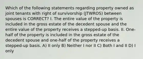 Which of the following statements regarding property owned as joint tenants with right of survivorship (JTWROS) between spouses is CORRECT? I. The entire value of the property is included in the gross estate of the decedent spouse and the entire value of the property receives a stepped-up basis. II. One-half of the property is included in the gross estate of the decedent spouse and one-half of the property receives a stepped-up basis. A) II only B) Neither I nor II C) Both I and II D) I only