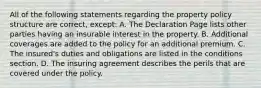 All of the following statements regarding the property policy structure are correct, except: A. The Declaration Page lists other parties having an insurable interest in the property. B. Additional coverages are added to the policy for an additional premium. C. The insured's duties and obligations are listed in the conditions section. D. The insuring agreement describes the perils that are covered under the policy.