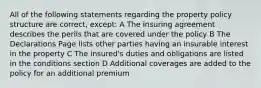 All of the following statements regarding the property policy structure are correct, except: A The insuring agreement describes the perils that are covered under the policy B The Declarations Page lists other parties having an insurable interest in the property C The insured's duties and obligations are listed in the conditions section D Additional coverages are added to the policy for an additional premium