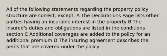 All of the following statements regarding the property policy structure are correct, except: A The Declarations Page lists other parties having an insurable interest in the property B The insured's duties and obligations are listed in the conditions section C Additional coverages are added to the policy for an additional premium D The insuring agreement describes the perils that are covered under the policy