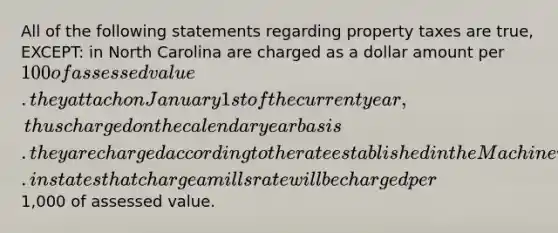 All of the following statements regarding property taxes are true, EXCEPT: in North Carolina are charged as a dollar amount per 100 of assessed value. they attach on January 1st of the current year, thus charged on the calendar year basis. they are charged according to the rate established in the Machinery Act. in states that charge a mills rate will be charged per1,000 of assessed value.