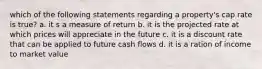 which of the following statements regarding a property's cap rate is true? a. it s a measure of return b. it is the projected rate at which prices will appreciate in the future c. it is a discount rate that can be applied to future cash flows d. it is a ration of income to market value