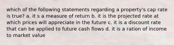 which of the following statements regarding a property's cap rate is true? a. it s a measure of return b. it is the projected rate at which prices will appreciate in the future c. it is a discount rate that can be applied to future cash flows d. it is a ration of income to market value