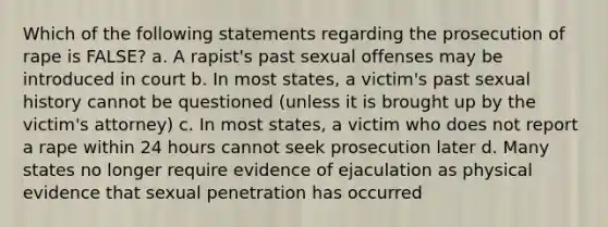 Which of the following statements regarding the prosecution of rape is FALSE? a. A rapist's past sexual offenses may be introduced in court b. In most states, a victim's past sexual history cannot be questioned (unless it is brought up by the victim's attorney) c. In most states, a victim who does not report a rape within 24 hours cannot seek prosecution later d. Many states no longer require evidence of ejaculation as physical evidence that sexual penetration has occurred