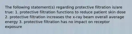 The following statement(s) regarding protective filtration is/are true: 1. protective filtration functions to reduce patient skin dose 2. protective filtration increases the x-ray beam overall average energy 3. protective filtration has no impact on receptor exposure