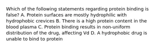 Which of the following statements regarding protein binding is false? A. Protein surfaces are mostly hydrophilic with hydrophobic crevices B. There is a high protein content in the blood plasma C. Protein binding results in non-uniform distribution of the drug, affecting Vd D. A hydrophobic drug is unable to bind to protein