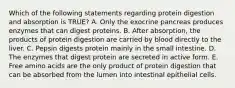 Which of the following statements regarding protein digestion and absorption is TRUE? A. Only the exocrine pancreas produces enzymes that can digest proteins. B. After absorption, the products of protein digestion are carried by blood directly to the liver. C. Pepsin digests protein mainly in the small intestine. D. The enzymes that digest protein are secreted in active form. E. Free amino acids are the only product of protein digestion that can be absorbed from the lumen into intestinal epithelial cells.