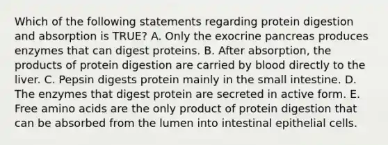 Which of the following statements regarding protein digestion and absorption is TRUE? A. Only the exocrine pancreas produces enzymes that can digest proteins. B. After absorption, the products of protein digestion are carried by blood directly to the liver. C. Pepsin digests protein mainly in the small intestine. D. The enzymes that digest protein are secreted in active form. E. Free amino acids are the only product of protein digestion that can be absorbed from the lumen into intestinal epithelial cells.