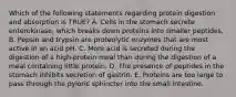 Which of the following statements regarding protein digestion and absorption is TRUE? A. Cells in the stomach secrete enterokinase, which breaks down proteins into smaller peptides. B. Pepsin and trypsin are proteolytic enzymes that are most active in an acid pH. C. More acid is secreted during the digestion of a high-protein meal than during the digestion of a meal containing little protein. D. The presence of peptides in the stomach inhibits secretion of gastrin. E. Proteins are too large to pass through the pyloric sphincter into the small intestine.