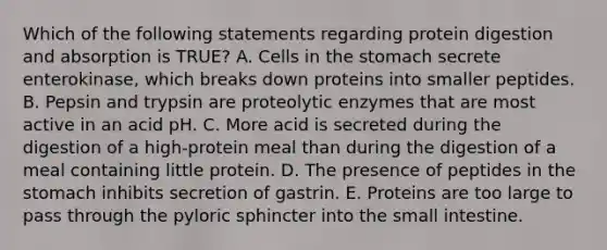 Which of the following statements regarding protein digestion and absorption is TRUE? A. Cells in the stomach secrete enterokinase, which breaks down proteins into smaller peptides. B. Pepsin and trypsin are proteolytic enzymes that are most active in an acid pH. C. More acid is secreted during the digestion of a high-protein meal than during the digestion of a meal containing little protein. D. The presence of peptides in the stomach inhibits secretion of gastrin. E. Proteins are too large to pass through the pyloric sphincter into the small intestine.