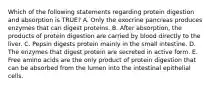 Which of the following statements regarding protein digestion and absorption is TRUE? A. Only the exocrine pancreas produces enzymes that can digest proteins. B. After absorption, the products of protein digestion are carried by blood directly to the liver. C. Pepsin digests protein mainly in the small intestine. D. The enzymes that digest protein are secreted in active form. E. Free amino acids are the only product of protein digestion that can be absorbed from the lumen into the intestinal epithelial cells.