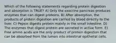 Which of the following statements regarding protein digestion and absorption is TRUE? A) Only the exocrine pancreas produces enzymes that can digest proteins. B) After absorption, the products of protein digestion are carried by blood directly to the liver. C) Pepsin digests protein mainly in the small intestine. D) The enzymes that digest protein are secreted in active form. E) Free amino acids are the only product of protein digestion that can be absorbed from the lumen into intestinal epithelial cells.