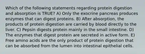 Which of the following statements regarding protein digestion and absorption is TRUE? A) Only the exocrine pancreas produces enzymes that can digest proteins. B) After absorption, the products of protein digestion are carried by blood directly to the liver. C) Pepsin digests protein mainly in the small intestine. D) The enzymes that digest protein are secreted in active form. E) Free amino acids are the only product of protein digestion that can be absorbed from the lumen into intestinal epithelial cells.