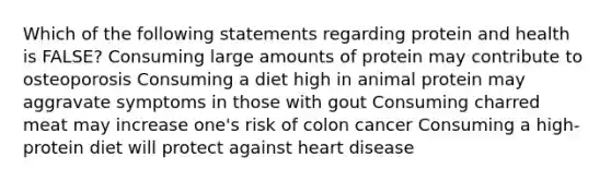 Which of the following statements regarding protein and health is FALSE? Consuming large amounts of protein may contribute to osteoporosis Consuming a diet high in animal protein may aggravate symptoms in those with gout Consuming charred meat may increase one's risk of colon cancer Consuming a high-protein diet will protect against heart disease