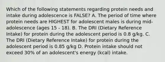 Which of the following statements regarding protein needs and intake during adolescence is FALSE? A. The period of time where protein needs are HIGHEST for adolescent males is during mid-adolescence (ages 15 - 18). B. The DRI (Dietary Reference Intake) for protein during the adolescent period is 0.8 g/kg. C. The DRI (Dietary Reference Intake) for protein during the adolescent period is 0.85 g/kg D. Protein intake should not exceed 30% of an adolescent's energy (kcal) intake.