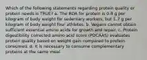 Which of the following statements regarding protein quality or protein needs is TRUE? a. The RDA for protein is 0.8 g per kilogram of body weight for sedentary workers, but 1.7 g per kilogram of body weight four athletes. b. Vegans cannot obtain sufficient essential amino acids for growth and repair. c. Protein digestibility corrected amino acid score (PDCAAS) evaluates protein quality based on weight gain compared to protein consumed. d. It is necessary to consume complementary proteins at the same meal.