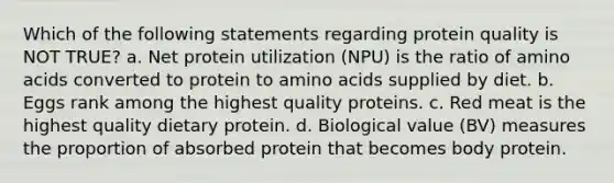 Which of the following statements regarding protein quality is NOT TRUE? a. Net protein utilization (NPU) is the ratio of <a href='https://www.questionai.com/knowledge/k9gb720LCl-amino-acids' class='anchor-knowledge'>amino acids</a> converted to protein to amino acids supplied by diet. b. Eggs rank among the highest quality proteins. c. Red meat is the highest quality dietary protein. d. Biological value (BV) measures the proportion of absorbed protein that becomes body protein.