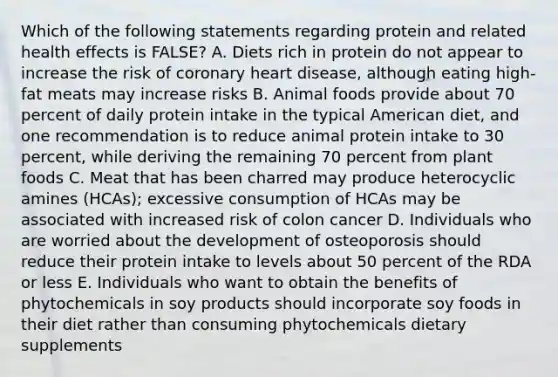 Which of the following statements regarding protein and related health effects is FALSE? A. Diets rich in protein do not appear to increase the risk of coronary heart disease, although eating high-fat meats may increase risks B. Animal foods provide about 70 percent of daily protein intake in the typical American diet, and one recommendation is to reduce animal protein intake to 30 percent, while deriving the remaining 70 percent from plant foods C. Meat that has been charred may produce heterocyclic amines (HCAs); excessive consumption of HCAs may be associated with increased risk of colon cancer D. Individuals who are worried about the development of osteoporosis should reduce their protein intake to levels about 50 percent of the RDA or less E. Individuals who want to obtain the benefits of phytochemicals in soy products should incorporate soy foods in their diet rather than consuming phytochemicals dietary supplements