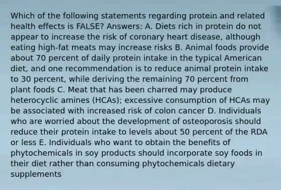 Which of the following statements regarding protein and related health effects is FALSE? Answers: A. Diets rich in protein do not appear to increase the risk of coronary heart disease, although eating high-fat meats may increase risks B. Animal foods provide about 70 percent of daily protein intake in the typical American diet, and one recommendation is to reduce animal protein intake to 30 percent, while deriving the remaining 70 percent from plant foods C. Meat that has been charred may produce heterocyclic amines (HCAs); excessive consumption of HCAs may be associated with increased risk of colon cancer D. Individuals who are worried about the development of osteoporosis should reduce their protein intake to levels about 50 percent of the RDA or less E. Individuals who want to obtain the benefits of phytochemicals in soy products should incorporate soy foods in their diet rather than consuming phytochemicals dietary supplements