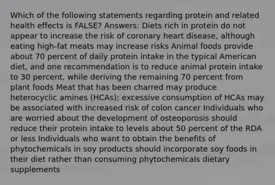 Which of the following statements regarding protein and related health effects is FALSE? Answers: Diets rich in protein do not appear to increase the risk of coronary heart disease, although eating high-fat meats may increase risks Animal foods provide about 70 percent of daily protein intake in the typical American diet, and one recommendation is to reduce animal protein intake to 30 percent, while deriving the remaining 70 percent from plant foods Meat that has been charred may produce heterocyclic amines (HCAs); excessive consumption of HCAs may be associated with increased risk of colon cancer Individuals who are worried about the development of osteoporosis should reduce their protein intake to levels about 50 percent of the RDA or less Individuals who want to obtain the benefits of phytochemicals in soy products should incorporate soy foods in their diet rather than consuming phytochemicals dietary supplements